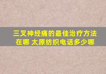 三叉神经痛的最佳治疗方法在哪 太原纺织电话多少哪